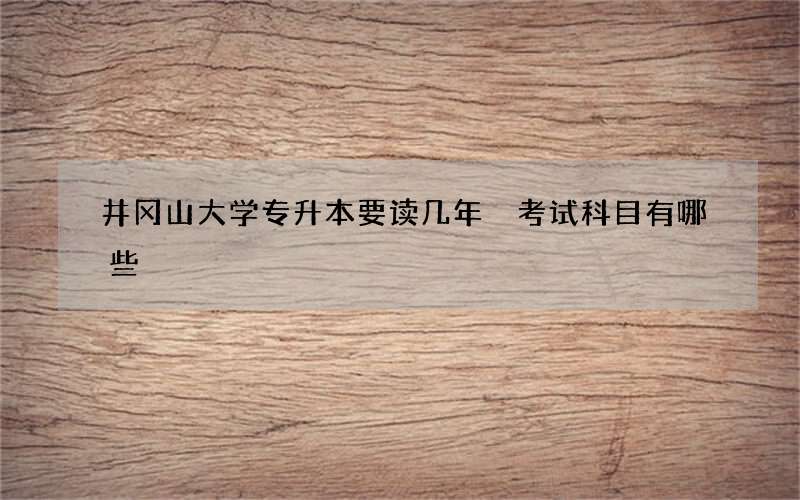 井冈山大学专升本要读几年 考试科目有哪些